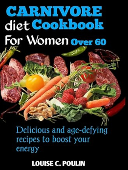 CARNIVORE DIET COOKBOOK FOR WOMEN OVER 60 by LOUISE C. POULIN