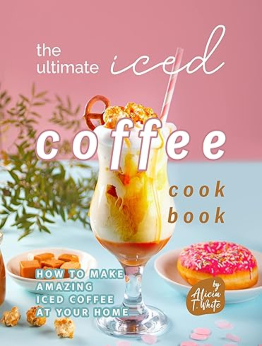 The Ultimate Iced Coffee Cookbook by Alicia T. White