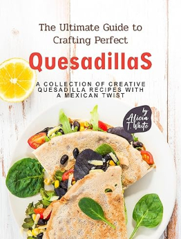 The Ultimate Guide to Crafting Perfect Quesadillas by Alicia T. White